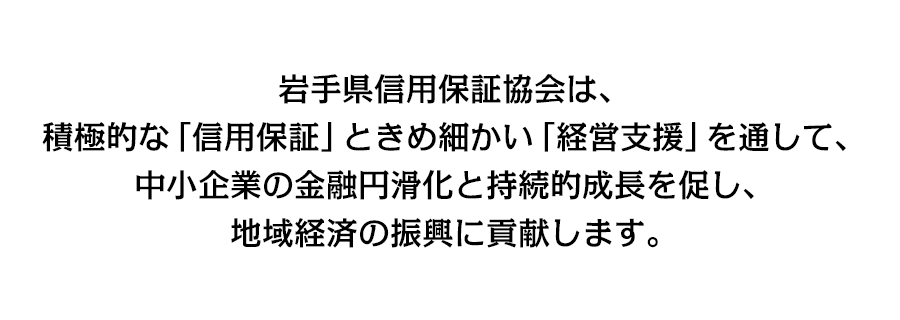 岩手県信用保証協会は、積極的な「信用保証」ときめ細かい「経営支援」を通して、中小企業の金融円滑化と持続的成長を促し、地域経済の進行に貢献します。